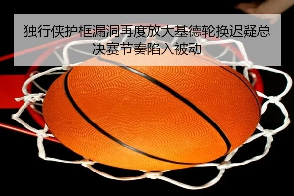 独行侠护框漏洞再度放大基德轮换迟疑总决赛节奏陷入被动