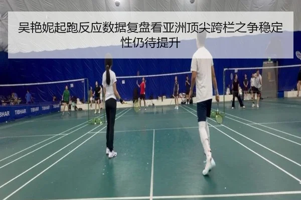 吴艳妮起跑反应数据复盘看亚洲顶尖跨栏之争稳定性仍待提升