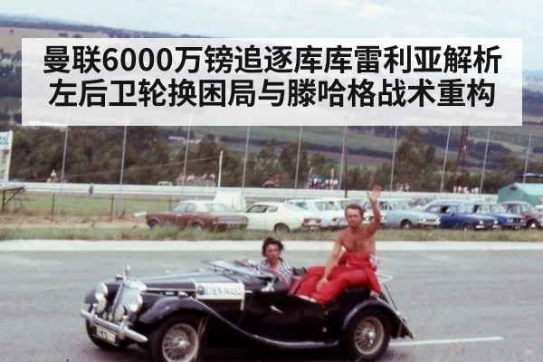 曼联6000万镑追逐库库雷利亚解析左后卫轮换困局与滕哈格战术重构