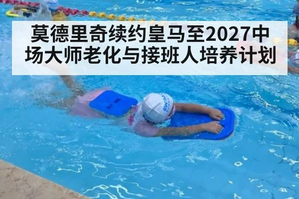 莫德里奇续约皇马至2027中场大师老化与接班人培养计划