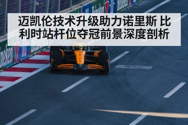 迈凯伦技术升级助力诺里斯 比利时站杆位夺冠前景深度剖析