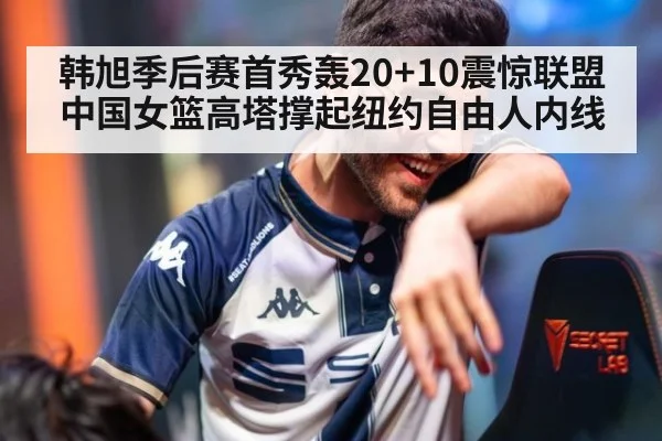 韩旭季后赛首秀轰20+10震惊联盟 中国女篮高塔撑起纽约自由人内线