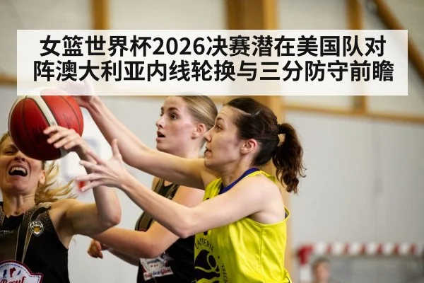 女篮世界杯2026决赛潜在美国队对阵澳大利亚内线轮换与三分防守前瞻