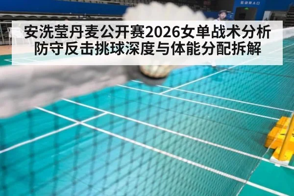 安洗莹丹麦公开赛2026女单战术分析 防守反击挑球深度与体能分配拆解