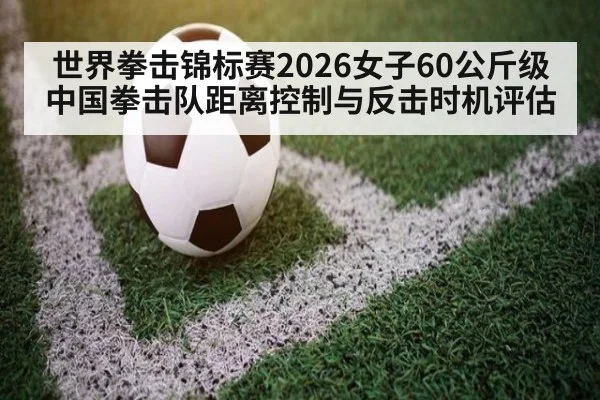 世界拳击锦标赛2026女子60公斤级中国拳击队距离控制与反击时机评估