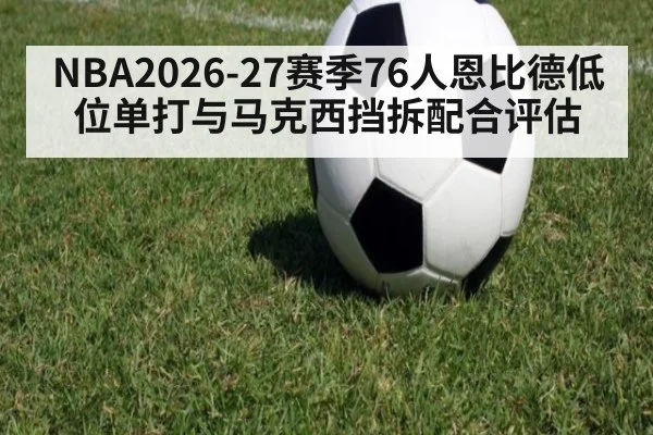 NBA2026-27赛季76人恩比德低位单打与马克西挡拆配合评估